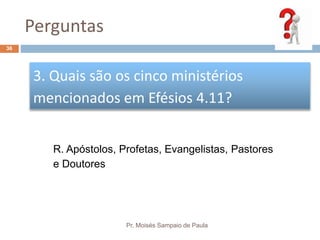 Perguntas
Pr. Moisés Sampaio de Paula
36
3. Quais são os cinco ministérios
mencionados em Efésios 4.11?
R. Apóstolos, Profetas, Evangelistas, Pastores
e Doutores
 