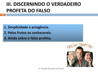 III. DISCERNINDO O VERDADEIRO
PROFETA DO FALSO
Pr. Moisés Sampaio de Paula
37
1. Simplicidade x arrogância.
2. Pelos frutos os conhecereis.
3. Ainda sobre o falso profeta.
 