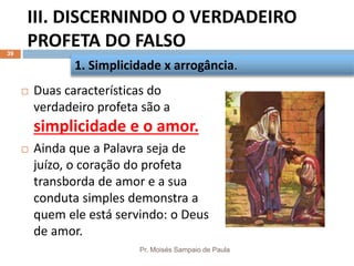 III. DISCERNINDO O VERDADEIRO
PROFETA DO FALSO
Pr. Moisés Sampaio de Paula
39
 Duas características do
verdadeiro profeta são a
simplicidade e o amor.
 Ainda que a Palavra seja de
juízo, o coração do profeta
transborda de amor e a sua
conduta simples demonstra a
quem ele está servindo: o Deus
de amor.
1. Simplicidade x arrogância.
 