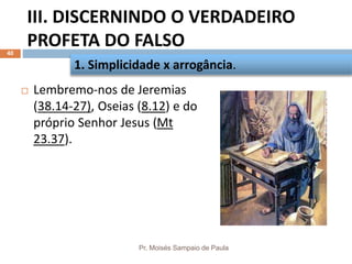 III. DISCERNINDO O VERDADEIRO
PROFETA DO FALSO
Pr. Moisés Sampaio de Paula
40
 Lembremo-nos de Jeremias
(38.14-27), Oseias (8.12) e do
próprio Senhor Jesus (Mt
23.37).
1. Simplicidade x arrogância.
 