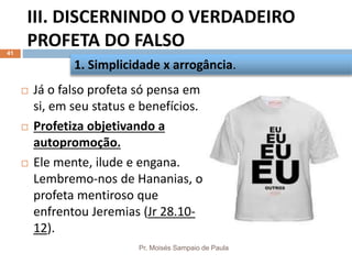 III. DISCERNINDO O VERDADEIRO
PROFETA DO FALSO
Pr. Moisés Sampaio de Paula
41
 Já o falso profeta só pensa em
si, em seu status e benefícios.
 Profetiza objetivando a
autopromoção.
 Ele mente, ilude e engana.
Lembremo-nos de Hananias, o
profeta mentiroso que
enfrentou Jeremias (Jr 28.10-
12).
1. Simplicidade x arrogância.
 