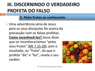 III. DISCERNINDO O VERDADEIRO
PROFETA DO FALSO
Pr. Moisés Sampaio de Paula
42
 Uma advertência séria de Jesus
para os seus discípulos foi acerca da
precaução com os falsos profetas.
Como reconhecê-los? Jesus disse
que os reconheceríamos "pelos
seus frutos" (Mt 7.15,20), pois o
resultado, ou "fruto", do que o
profeta "diz" e "faz", revela o seu
caráter.
2. Pelos frutos os conhecereis.
 