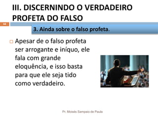 III. DISCERNINDO O VERDADEIRO
PROFETA DO FALSO
Pr. Moisés Sampaio de Paula
44
 Apesar de o falso profeta
ser arrogante e iníquo, ele
fala com grande
eloquência, e isso basta
para que ele seja tido
como verdadeiro.
3. Ainda sobre o falso profeta.
 