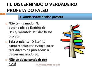 III. DISCERNINDO O VERDADEIRO
PROFETA DO FALSO
Pr. Moisés Sampaio de Paula
46
 Não tenha medo! Na
autoridade do Espírito de
Deus, "acautele-se" dos falsos
profetas.
 Seja prudente! O Espírito
Santo mediante o Evangelho te
fará discernir a procedência
desses enganadores.
 Não se deixe conduzir por
eles!
3. Ainda sobre o falso profeta.
 