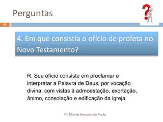 Perguntas
Pr. Moisés Sampaio de Paula
48
4. Em que consistia o ofício de profeta no
Novo Testamento?
R. Seu ofício consiste em proclamar e
interpretar a Palavra de Deus, por vocação
divina, com vistas à admoestação, exortação,
ânimo, consolação e edificação da igreja.
 