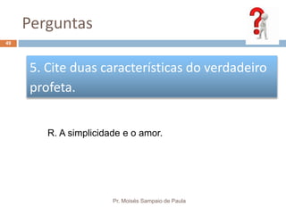 Perguntas
Pr. Moisés Sampaio de Paula
49
5. Cite duas características do verdadeiro
profeta.
R. A simplicidade e o amor.
 