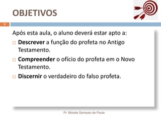 OBJETIVOS
Pr. Moisés Sampaio de Paula
5
Após esta aula, o aluno deverá estar apto a:
 Descrever a função do profeta no Antigo
Testamento.
 Compreender o ofício do profeta em o Novo
Testamento.
 Discernir o verdadeiro do falso profeta.
 