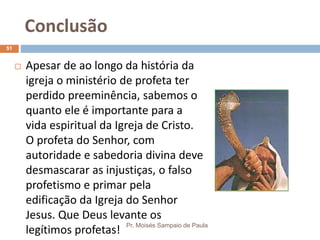 Conclusão
Pr. Moisés Sampaio de Paula
51
 Apesar de ao longo da história da
igreja o ministério de profeta ter
perdido preeminência, sabemos o
quanto ele é importante para a
vida espiritual da Igreja de Cristo.
O profeta do Senhor, com
autoridade e sabedoria divina deve
desmascarar as injustiças, o falso
profetismo e primar pela
edificação da Igreja do Senhor
Jesus. Que Deus levante os
legítimos profetas!
 