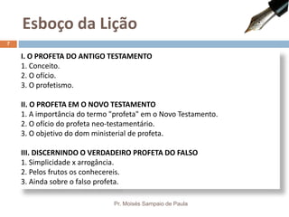 I. O PROFETA DO ANTIGO TESTAMENTO
1. Conceito.
2. O ofício.
3. O profetismo.
II. O PROFETA EM O NOVO TESTAMENTO
1. A importância do termo "profeta" em o Novo Testamento.
2. O ofício do profeta neo-testamentário.
3. O objetivo do dom ministerial de profeta.
III. DISCERNINDO O VERDADEIRO PROFETA DO FALSO
1. Simplicidade x arrogância.
2. Pelos frutos os conhecereis.
3. Ainda sobre o falso profeta.
Esboço da Lição
Pr. Moisés Sampaio de Paula
7
 
