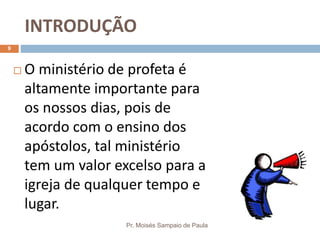 INTRODUÇÃO
Pr. Moisés Sampaio de Paula
9
 O ministério de profeta é
altamente importante para
os nossos dias, pois de
acordo com o ensino dos
apóstolos, tal ministério
tem um valor excelso para a
igreja de qualquer tempo e
lugar.
 