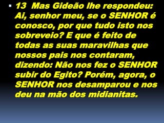  13 Mas Gideão lhe respondeu:
Ai, senhor meu, se o SENHOR é
conosco, por que tudo isto nos
sobreveio? E que é feito de
todas as suas maravilhas que
nossos pais nos contaram,
dizendo: Não nos fez o SENHOR
subir do Egito? Porém, agora, o
SENHOR nos desamparou e nos
deu na mão dos midianitas.
 