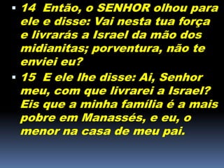  14 Então, o SENHOR olhou para
ele e disse: Vai nesta tua força
e livrarás a Israel da mão dos
midianitas; porventura, não te
enviei eu?
 15 E ele lhe disse: Ai, Senhor
meu, com que livrarei a Israel?
Eis que a minha família é a mais
pobre em Manassés, e eu, o
menor na casa de meu pai.
 
