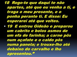 18 Rogo-te que daqui te não
apartes, até que eu venha a ti, e
traga o meu presente, e o
ponha perante ti. E disse: Eu
esperarei até que voltes.
 19 E entrou Gideão e preparou
um cabrito e bolos asmos de
um efa de farinha; a carne pôs
num açafate e o caldo pôs
numa panela; e trouxe-lho até
debaixo do carvalho e lho
apresentou.”
 