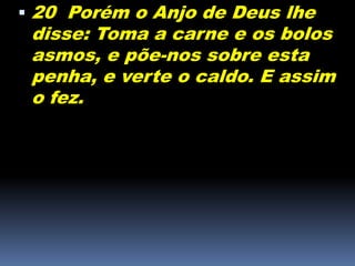  20 Porém o Anjo de Deus lhe
disse: Toma a carne e os bolos
asmos, e põe-nos sobre esta
penha, e verte o caldo. E assim
o fez.
 