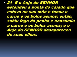  21 E o Anjo do SENHOR
estendeu a ponta do cajado que
estava na sua mão e tocou a
carne e os bolos asmos; então,
subiu fogo da penha e consumiu
a carne e os bolos asmos; e o
Anjo do SENHOR desapareceu
de seus olhos.
 