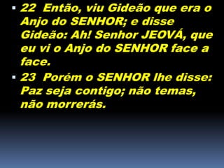  22 Então, viu Gideão que era o
Anjo do SENHOR; e disse
Gideão: Ah! Senhor JEOVÁ, que
eu vi o Anjo do SENHOR face a
face.
 23 Porém o SENHOR lhe disse:
Paz seja contigo; não temas,
não morrerás.
 