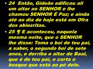  24 Então, Gideão edificou ali
um altar ao SENHOR e lhe
chamou SENHOR É Paz; e ainda
até ao dia de hoje está em Ofra
dos abiezritas.
 25 ¶ E aconteceu, naquela
mesma noite, que o SENHOR
lhe disse: Toma o boi de teu pai,
a saber, o segundo boi de sete
anos, e derriba o altar de Baal,
que é de teu pai, e corta o
bosque que está ao pé dele.
 