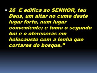  26 E edifica ao SENHOR, teu
Deus, um altar no cume deste
lugar forte, num lugar
conveniente; e toma o segundo
boi e o oferecerás em
holocausto com a lenha que
cortares do bosque.”
 