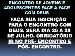 ENCONTRO DE JOVENS E
ADOLESCENTES FACE A FACE
COM DEUS
FAÇA SUA INSCRIÇÃO
PARA O ENCONTRO COM
DEUS. SERÁ DIA 26 A 28
DE JULHO. OBRIGATÓRIO
IR NO PRÉ- ENCONTRO E
PÓS- ENCONTRO.
 