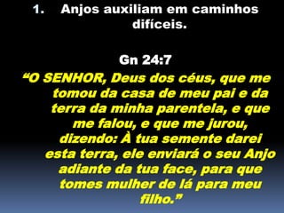 1. Anjos auxiliam em caminhos
difíceis.
Gn 24:7
“O SENHOR, Deus dos céus, que me
tomou da casa de meu pai e da
terra da minha parentela, e que
me falou, e que me jurou,
dizendo: À tua semente darei
esta terra, ele enviará o seu Anjo
adiante da tua face, para que
tomes mulher de lá para meu
filho.”
 