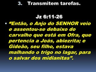 3. Transmitem tarefas.
Jz 6:11-26
 “Então, o Anjo do SENHOR veio
e assentou-se debaixo do
carvalho que está em Ofra, que
pertencia a Joás, abiezrita; e
Gideão, seu filho, estava
malhando o trigo no lagar, para
o salvar dos midianitas”.
 