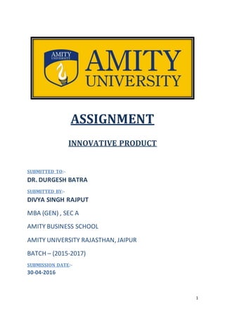 1
ASSIGNMENT
INNOVATIVE PRODUCT
SUBMITTED TO:-
DR. DURGESH BATRA
SUBMITTED BY:-
DIVYA SINGH RAJPUT
MBA (GEN) , SEC A
AMITY BUSINESS SCHOOL
AMITY UNIVERSITY RAJASTHAN, JAIPUR
BATCH – (2015-2017)
SUBMISSION DATE:-
30-04-2016
 