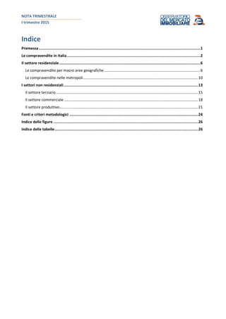 NOTA TRIMESTRALE
I trimestre 2015
Indice
Premessa..............................................................................................................................................1
Le compravendite in Italia .....................................................................................................................2
Il settore residenziale............................................................................................................................6
Le compravendite per macro aree geografiche............................................................................................6
Le compravendite nelle metropoli..............................................................................................................10
I settori non residenziali......................................................................................................................13
Il settore terziario .......................................................................................................................................15
Il settore commerciale................................................................................................................................18
Il settore produttivo....................................................................................................................................21
Fonti e criteri metodologici .................................................................................................................24
Indice delle figure ...............................................................................................................................26
Indice delle tabelle..............................................................................................................................26
 