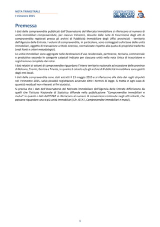 NOTA TRIMESTRALE
I trimestre 2015
1
Premessa
I dati delle compravendite pubblicati dall’Osservatorio del Mercato Immobiliare si riferiscono al numero di
unità immobiliari compravendute, per ciascun trimestre, desunte dalle note di trascrizione degli atti di
compravendita registrati presso gli archivi di Pubblicità Immobiliare degli Uffici provinciali - territorio
dell’Agenzia delle Entrate. I volumi di compravendita, in particolare, sono conteggiati sulla base delle unità
immobiliari, oggetto di transazione a titolo oneroso, normalizzate rispetto alla quota di proprietà trasferita
(vedi Fonti e criteri metodologici).
Le unità immobiliari sono aggregate nelle destinazioni d’uso residenziale, pertinenze, terziaria, commerciale
e produttiva secondo le categorie catastali indicate per ciascuna unità nella nota Unica di trascrizione e
registrazione compilata dai notai.
I dati relativi ai volumi di compravendite riguardano l’intero territorio nazionale ad eccezione delle province
di Bolzano, Trento, Gorizia e Trieste, in quanto il catasto e/o gli archivi di Pubblicità Immobiliare sono gestiti
dagli enti locali.
I dati delle compravendite sono stati estratti il 13 maggio 2015 e si riferiscono alla data dei rogiti stipulati
nel I trimestre 2015, salvo possibili registrazioni avvenute oltre i termini di legge. Si tratta in ogni caso di
quantità residuali non rilevanti ai fini statistici.
Si precisa che i dati dell’Osservatorio del Mercato Immobiliare dell’Agenzia delle Entrate differiscono da
quelli che l’Istituto Nazionale di Statistica diffonde nella pubblicazione “Compravendite immobiliari e
mutui” in quanto i dati dell’ISTAT si riferiscono al numero di convenzioni contenute negli atti notarili, che
possono riguardare una o più unità immobiliari (Cfr. ISTAT, Compravendite immobiliari e mutui).
 