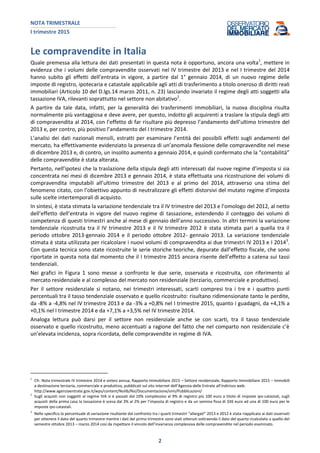 NOTA TRIMESTRALE
I trimestre 2015
2
Le compravendite in Italia
Quale premessa alla lettura dei dati presentati in questa nota è opportuno, ancora una volta1
, mettere in
evidenza che i volumi delle compravendite osservati nel IV trimestre del 2013 e nel I trimestre del 2014
hanno subito gli effetti dell’entrata in vigore, a partire dal 1° gennaio 2014, di un nuovo regime delle
imposte di registro, ipotecaria e catastale applicabile agli atti di trasferimento a titolo oneroso di diritti reali
immobiliari (Articolo 10 del D.lgs.14 marzo 2011, n. 23) lasciando invariato il regime degli atti soggetti alla
tassazione IVA, rilevanti soprattutto nel settore non abitativo2
.
A partire da tale data, infatti, per la generalità dei trasferimenti immobiliari, la nuova disciplina risulta
normalmente più vantaggiosa e deve avere, per questo, indotto gli acquirenti a traslare la stipula degli atti
di compravendita al 2014, con l’effetto di far risultare più depresso l’andamento dell’ultimo trimestre del
2013 e, per contro, più positivo l’andamento del I trimestre 2014.
L’analisi dei dati nazionali mensili, estratti per esaminare l’entità dei possibili effetti sugli andamenti del
mercato, ha effettivamente evidenziato la presenza di un’anomala flessione delle compravendite nel mese
di dicembre 2013 e, di contro, un insolito aumento a gennaio 2014, e quindi confermato che la “contabilità”
delle compravendite è stata alterata.
Pertanto, nell’ipotesi che la traslazione della stipula degli atti interessati dal nuove regime d’imposta si sia
concentrata nei mesi di dicembre 2013 e gennaio 2014, è stata effettuata una ricostruzione dei volumi di
compravendita imputabili all’ultimo trimestre del 2013 e al primo del 2014, attraverso una stima del
fenomeno citato, con l’obiettivo appunto di neutralizzare gli effetti distorsivi del mutato regime d’imposta
sulle scelte intertemporali di acquisto.
In sintesi, è stata stimata la variazione tendenziale tra il IV trimestre del 2013 e l’omologo del 2012, al netto
dell’effetto dell’entrata in vigore del nuovo regime di tassazione, estendendo il conteggio dei volumi di
competenza di questi trimestri anche al mese di gennaio dell’anno successivo. In altri termini la variazione
tendenziale ricostruita tra il IV trimestre 2013 e il IV trimestre 2012 è stata stimata pari a quella tra il
periodo ottobre 2013-gennaio 2014 e il periodo ottobre 2012- gennaio 2013. La variazione tendenziale
stimata è stata utilizzata per ricalcolare i nuovi volumi di compravendita ai due trimestri IV 2013 e I 20143
.
Con questa tecnica sono state ricostruite le serie storiche teoriche, depurate dall’effetto fiscale, che sono
riportate in questa nota dal momento che il I trimestre 2015 ancora risente dell’effetto a catena sui tassi
tendenziali.
Nei grafici in Figura 1 sono messe a confronto le due serie, osservata e ricostruita, con riferimento al
mercato residenziale e al complesso del mercato non residenziale (terziario, commerciale e produttivo).
Per il settore residenziale si notano, nei trimestri interessati, scarti compresi tra i tre e i quattro punti
percentuali tra il tasso tendenziale osservato e quello ricostruito: risultano ridimensionate tanto le perdite,
da -8% a -4,8% nel IV trimestre 2013 e da -3% a +0,8% nel I trimestre 2015, quanto i guadagni, da +4,1% a
+0,1% nel I trimestre 2014 e da +7,1% a +3,5% nel IV trimestre 2014.
Analoga lettura può darsi per il settore non residenziale anche se con scarti, tra il tasso tendenziale
osservato e quello ricostruito, meno accentuati a ragione del fatto che nel comparto non residenziale c’è
un’elevata incidenza, sopra ricordata, delle compravendite in regime di IVA.
1
Cfr. Nota trimestrale IV trimestre 2014 e sintesi annua, Rapporto Immobiliare 2015 – Settore residenziale, Rapporto Immobiliare 2015 – Immobili
a destinazione terziaria, commerciale e produttiva, pubblicati sul sito internet dell’Agenzia delle Entrate all’indirizzo web:
http://www.agenziaentrate.gov.it/wps/content/Nsilib/Nsi/Documentazione/omi/Pubblicazioni/
2
Sugli acquisti non soggetti al regime IVA si è passati dal 10% complessivo al 9% di registro più 100 euro a titolo di imposte ipo-catastali, sugli
acquisti della prima casa la tassazione è scesa dal 3% al 2% per l’imposta di registro e da un somma fissa di 336 euro ad una di 100 euro per le
imposte ipo-catastali.
3
Nello specifico la percentuale di variazione risultante dal confronto tra i quarti trimestri “allargati” 2013 e 2012 è stata riapplicata ai dati osservati
per ottenere il dato del quarto trimestre mentre i dati del primo trimestre sono stati ottenuti sottraendo il dato del quarto ricalcolato a quello del
semestre ottobre 2013 – marzo 2014 così da rispettare il vincolo dell’invarianza complessiva delle compravendite nel periodo esaminato.
 