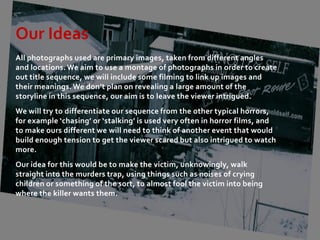 Our Ideas
All photographs used are primary images, taken from different angles
and locations. We aim to use a montage of photographs in order to create
out title sequence, we will include some filming to link up images and
their meanings. We don’t plan on revealing a large amount of the
storyline in this sequence, our aim is to leave the viewer intrigued.
We will try to differentiate our sequence from the other typical horrors,
for example ‘chasing’ or ‘stalking’ is used very often in horror films, and
to make ours different we will need to think of another event that would
build enough tension to get the viewer scared but also intrigued to watch
more.
Our idea for this would be to make the victim, unknowingly, walk
straight into the murders trap, using things such as noises of crying
children or something of the sort, to almost fool the victim into being
where the killer wants them.
 