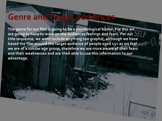 Genre and Target audiences
The genre for our film is going to be a psychological horror. For this we
are going to have to work on the audiences feelings and fears. For our
title sequence, we wont include anything too graphic, although we have
based the film around the target audience of people aged 15+ as we feel
we are of a similar age group, therefore we are more aware of their fears
and their weaknesses and are then able to use this information to our
advantage.
 