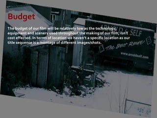 Budget
The budget of our film will be relatively low as the technology,
equipment and scenery used throughout the making of our film, isn’t
cost effected. In terms of location we haven’t a specific location as our
title sequence is a montage of different images/shots.
 