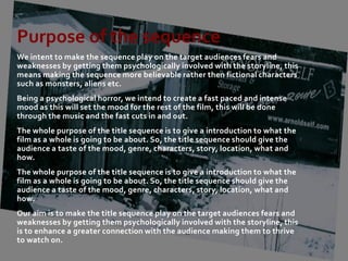 Purpose of the sequence
We intent to make the sequence play on the target audiences fears and
weaknesses by getting them psychologically involved with the storyline, this
means making the sequence more believable rather then fictional characters
such as monsters, aliens etc.
Being a psychological horror, we intend to create a fast paced and intense
mood as this will set the mood for the rest of the film, this will be done
through the music and the fast cuts in and out.
The whole purpose of the title sequence is to give a introduction to what the
film as a whole is going to be about. So, the title sequence should give the
audience a taste of the mood, genre, characters, story, location, what and
how.
The whole purpose of the title sequence is to give a introduction to what the
film as a whole is going to be about. So, the title sequence should give the
audience a taste of the mood, genre, characters, story, location, what and
how.
Our aim is to make the title sequence play on the target audiences fears and
weaknesses by getting them psychologically involved with the storyline, this
is to enhance a greater connection with the audience making them to thrive
to watch on.
 