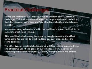 Practical Challenges
During the making of our title sequence we will face several practical
challenges. This includes the making of our props – we intend to create
the killers journal, use knives and fake blood to make the material more
realistic.
we plan on using a deserted shed in the middle of a horses paddock to do
our photography and filming.
This would include dressing the scene up in order to create the effect
we’re going for, we will do this by adding our own props and set the
scene ourselves.
The other type of practical challenges we will face is ensuring our editing
and effects we use fit the genre of our film ideas, we will do this by
conveying the ideas through text, colours, imagery, music and effects.
 