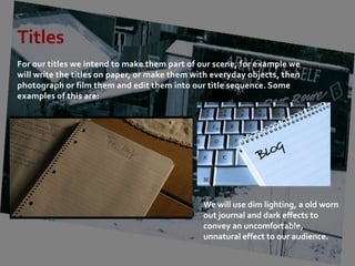 Titles
For our titles we intend to make them part of our scene, for example we
will write the titles on paper, or make them with everyday objects, then
photograph or film them and edit them into our title sequence. Some
examples of this are:




                                               We will use dim lighting, a old worn
                                               out journal and dark effects to
                                               convey an uncomfortable,
                                               unnatural effect to our audience.
 