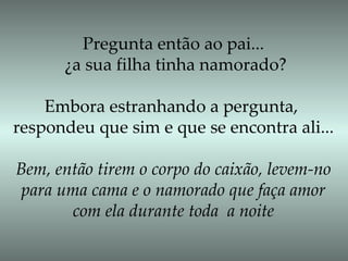 Pregunta então ao pai... ¿a sua filha tinha namorado? Embora estranhando a pergunta,  respondeu que sim e que se encontra ali... Bem, então tirem o corpo do caixão, levem-no para uma cama e o namorado que faça amor  com ela durante toda  a noite 