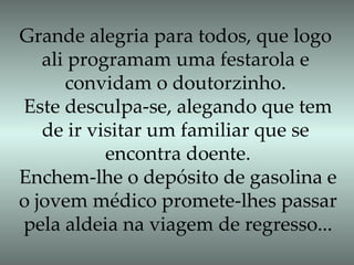 Grande alegria para todos, que logo ali programam uma festarola e  convidam o doutorzinho. Este desculpa-se, alegando que tem de ir visitar um familiar que se  encontra doente. Enchem-lhe o depósito de gasolina e o jovem médico promete-lhes passar pela aldeia na viagem de regresso... 