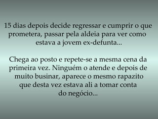 15 dias depois decide regressar e cumprir o que prometera, passar pela aldeia para ver como  estava a jovem ex-defunta... Chega ao posto e repete-se a mesma cena da primeira vez. Ninguém o atende e depois de muito businar, aparece o mesmo rapazito que desta vez estava ali a tomar conta  do negócio... 