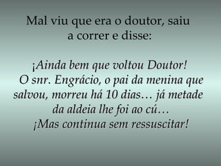 Mal viu que era o doutor, saiu  a correr e disse: ¡ Ainda bem que voltou Doutor! O snr. Engrácio, o pai da menina que salvou, morreu há 10 dias… já metade  da aldeia lhe foi ao cú… ¡Mas continua sem ressuscitar! 