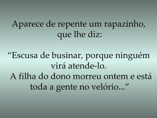Aparece de repente um rapazinho,  que lhe diz: “ Escusa de businar, porque ninguém  virá atende-lo.  A filha do dono morreu ontem e está toda a gente no velório...”  