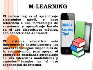 M-LEARNING 
El m-Learning es el aprendizaje 
electrónico móvil, y hace 
referencia a una metodología de 
enseñanza y aprendizaje basada 
en el uso dispositivos móviles, 
con conectividad a Internet. 
El sistema educativo está 
incorporando intensivamente las 
nuevas tecnologías disponibles de 
la comunicación para apoyar el 
proceso de enseñanza-aprendizaje 
en sus diferentes modalidades y 
aspectos basados en el uso 
exponencial de Internet. 
 