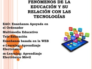 DDEESSCCRRIIBBEENN LLOOSS 
FFEENNÓÓMMEENNOOSS DDEE LLAA 
EEDDUUCCAACCIIÓÓNN YY SSUU 
RREELLAACCIIÓÓNN CCOONN LLAASS 
TTEECCNNOOLLOOGGÍÍAASS 
EAO: Enseñanza Apoyada en 
el Ordenador 
Multimedia Educativo 
Tele-Educación 
Enseñanza basada en la WEB 
e-Learning: Aprendizaje 
Electrónico 
m-Learning: Aprendizaje 
Electrónico Móvil 
 