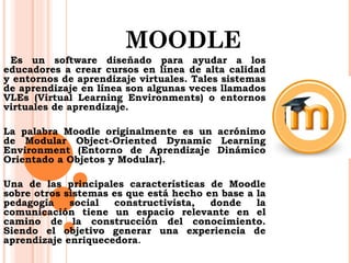 MOODLE 
Es un software diseñado para ayudar a los 
educadores a crear cursos en línea de alta calidad 
y entornos de aprendizaje virtuales. Tales sistemas 
de aprendizaje en línea son algunas veces llamados 
VLEs (Virtual Learning Environments) o entornos 
virtuales de aprendizaje. 
La palabra Moodle originalmente es un acrónimo 
de Modular Object-Oriented Dynamic Learning 
Environment (Entorno de Aprendizaje Dinámico 
Orientado a Objetos y Modular). 
Una de las principales características de Moodle 
sobre otros sistemas es que está hecho en base a la 
pedagogía social constructivista, donde la 
comunicación tiene un espacio relevante en el 
camino de la construcción del conocimiento. 
Siendo el objetivo generar una experiencia de 
aprendizaje enriquecedora. 
 