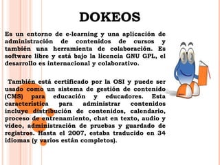 DOKEOS 
Es un entorno de e-learning y una aplicación de 
administración de contenidos de cursos y 
también una herramienta de colaboración. Es 
software libre y está bajo la licencia GNU GPL, el 
desarrollo es internacional y colaborativo. 
También está certificado por la OSI y puede ser 
usado como un sistema de gestión de contenido 
(CMS) para educación y educadores. Esta 
característica para administrar contenidos 
incluye distribución de contenidos, calendario, 
proceso de entrenamiento, chat en texto, audio y 
video, administración de pruebas y guardado de 
registros. Hasta el 2007, estaba traducido en 34 
idiomas (y varios están completos). 
 