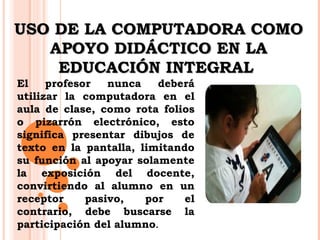 UUSSOO DDEE LLAA CCOOMMPPUUTTAADDOORRAA CCOOMMOO 
AAPPOOYYOO DDIIDDÁÁCCTTIICCOO EENN LLAA 
EEDDUUCCAACCIIÓÓNN IINNTTEEGGRRAALL 
El profesor nunca deberá 
utilizar la computadora en el 
aula de clase, como rota folios 
o pizarrón electrónico, esto 
significa presentar dibujos de 
texto en la pantalla, limitando 
su función al apoyar solamente 
la exposición del docente, 
convirtiendo al alumno en un 
receptor pasivo, por el 
contrario, debe buscarse la 
participación del alumno. 
 