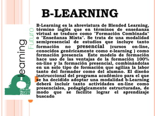 BB--LLEEAARRNNIINNGG 
B-Learning es la abreviatura de Blended Learning, 
término inglés que en términos de enseñanza 
virtual se traduce como "Formación Combinada" 
o "Enseñanza Mixta". Se trata de una modalidad 
semipresencial de estudios que incluye tanto 
formación no presencial (cursos on-line, 
conocidos genéricamente como e-learning ) como 
formación presencia Este modelo de formación 
hace uso de las ventajas de la formación 100% 
on-line y la formación presencial, combinándolas 
en un solo tipo de formación que agiliza la labor 
tanto del formador como del alumno. El diseño 
instruccional del programa académico para el que 
se ha decidido adoptar una modalidad b-Learning 
deberá incluir tanto actividades on-line como 
presenciales, pedagógicamente estructuradas, de 
modo que se facilite lograr el aprendizaje 
buscado. 
 