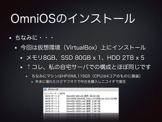 OmniOSのインストール
ちなみに・・・
今回は仮想環境（VirtualBox）上にインストール
メモリ8GB、SSD 80GB x 1、HDD 2TB x 5
↑コレ、私の自宅サーバでの構成とほぼ同じです
ちなみにマシンはHPのML115G5（CPUは4コアのものに換装）
年末に壊れたけどヤフオクで中古を購入しニコイチで復活

 