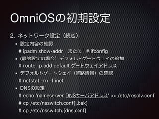 OmniOSの初期設定
2. ネットワーク設定（続き）
設定内容の確認
# ipadm show-addr または # ifconﬁg
(静的設定の場合）デフォルトゲートウェイの追加
# route -p add default ゲートウェイアドレス
デフォルトゲートウェイ（経路情報）の確認
# netstat -rn -f inet
DNSの設定
# echo 'nameserver DNSサーバアドレス' >> /etc/resolv.conf
# cp /etc/nsswitch.conf{,.bak}
# cp /etc/nsswitch.{dns,conf}

 