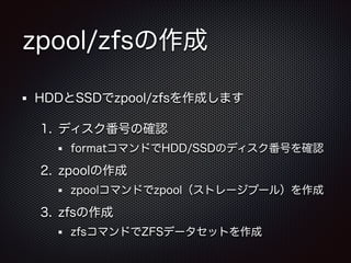 zpool/zfsの作成
HDDとSSDでzpool/zfsを作成します
1. ディスク番号の確認
formatコマンドでHDD/SSDのディスク番号を確認

2. zpoolの作成
zpoolコマンドでzpool（ストレージプール）を作成

3. zfsの作成
zfsコマンドでZFSデータセットを作成

 