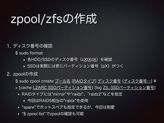 zpool/zfsの作成
1. ディスク番号の確認
$ sudo format
各HDD/SSDのディスク番号（cXtXdX）を確認
SSDは実際には更にパーティション番号（pX）がつく

2. zpoolの作成
$ sudo zpool create プール名 [RAIDタイプ] ディスク番号 [ディスク番号…] ¥
> [cache L2ARC SSDパーティション番号] [log ZIL SSDパーティション番号]
RAIDタイプには mirror や raidz 、 raidz2 などを指定
今回はRAID5相当の raidz を使用
spare でホットスペアも指定できるが、今回は割愛
$ zpool list でzpoolの確認も可能

 